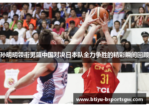 孙明明领衔男篮中国对决日本队全力争胜的精彩瞬间回顾
