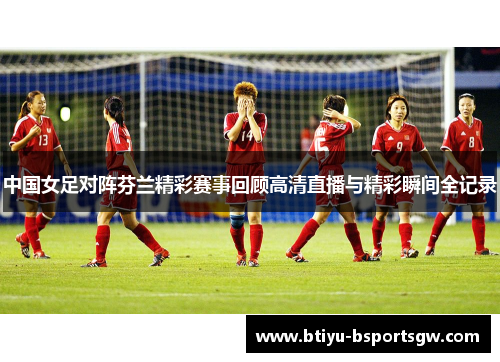 中国女足对阵芬兰精彩赛事回顾高清直播与精彩瞬间全记录